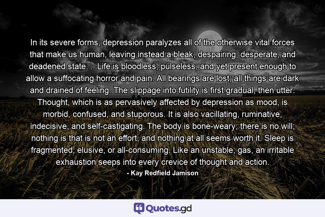 In its severe forms, depression paralyzes all of the otherwise vital forces that make us human, leaving instead a bleak, despairing, desperate, and deadened state. . .Life is bloodless, pulseless, and yet present enough to allow a suffocating horror and pain. All bearings are lost; all things are dark and drained of feeling. The slippage into futility is first gradual, then utter. Thought, which is as pervasively affected by depression as mood, is morbid, confused, and stuporous. It is also vacillating, ruminative, indecisive, and self-castigating. The body is bone-weary; there is no will; nothing is that is not an effort, and nothing at all seems worth it. Sleep is fragmented, elusive, or all-consuming. Like an unstable, gas, an irritable exhaustion seeps into every crevice of thought and action. - Quote by Kay Redfield Jamison