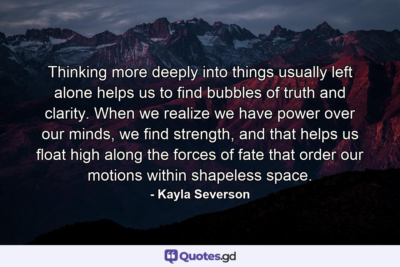 Thinking more deeply into things usually left alone helps us to find bubbles of truth and clarity. When we realize we have power over our minds, we find strength, and that helps us float high along the forces of fate that order our motions within shapeless space. - Quote by Kayla Severson