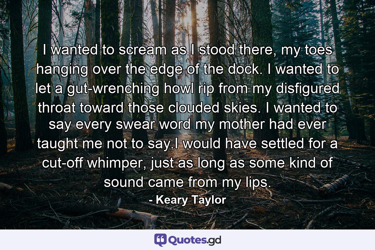 I wanted to scream as I stood there, my toes hanging over the edge of the dock. I wanted to let a gut-wrenching howl rip from my disfigured throat toward those clouded skies. I wanted to say every swear word my mother had ever taught me not to say.I would have settled for a cut-off whimper, just as long as some kind of sound came from my lips. - Quote by Keary Taylor