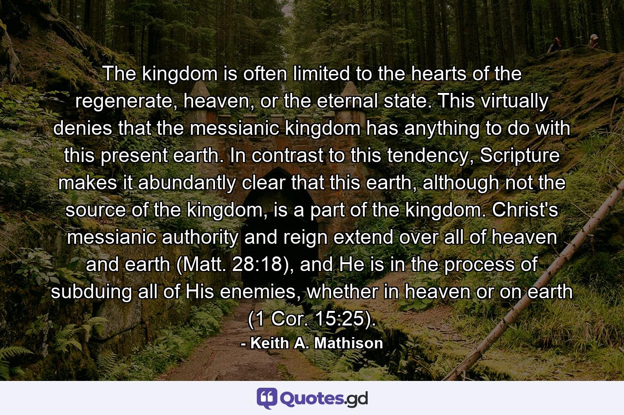 The kingdom is often limited to the hearts of the regenerate, heaven, or the eternal state. This virtually denies that the messianic kingdom has anything to do with this present earth. In contrast to this tendency, Scripture makes it abundantly clear that this earth, although not the source of the kingdom, is a part of the kingdom. Christ's messianic authority and reign extend over all of heaven and earth (Matt. 28:18), and He is in the process of subduing all of His enemies, whether in heaven or on earth (1 Cor. 15:25). - Quote by Keith A. Mathison