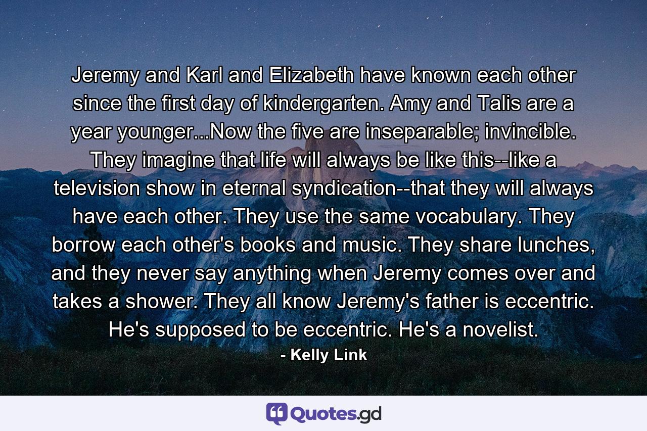 Jeremy and Karl and Elizabeth have known each other since the first day of kindergarten. Amy and Talis are a year younger...Now the five are inseparable; invincible. They imagine that life will always be like this--like a television show in eternal syndication--that they will always have each other. They use the same vocabulary. They borrow each other's books and music. They share lunches, and they never say anything when Jeremy comes over and takes a shower. They all know Jeremy's father is eccentric. He's supposed to be eccentric. He's a novelist. - Quote by Kelly Link
