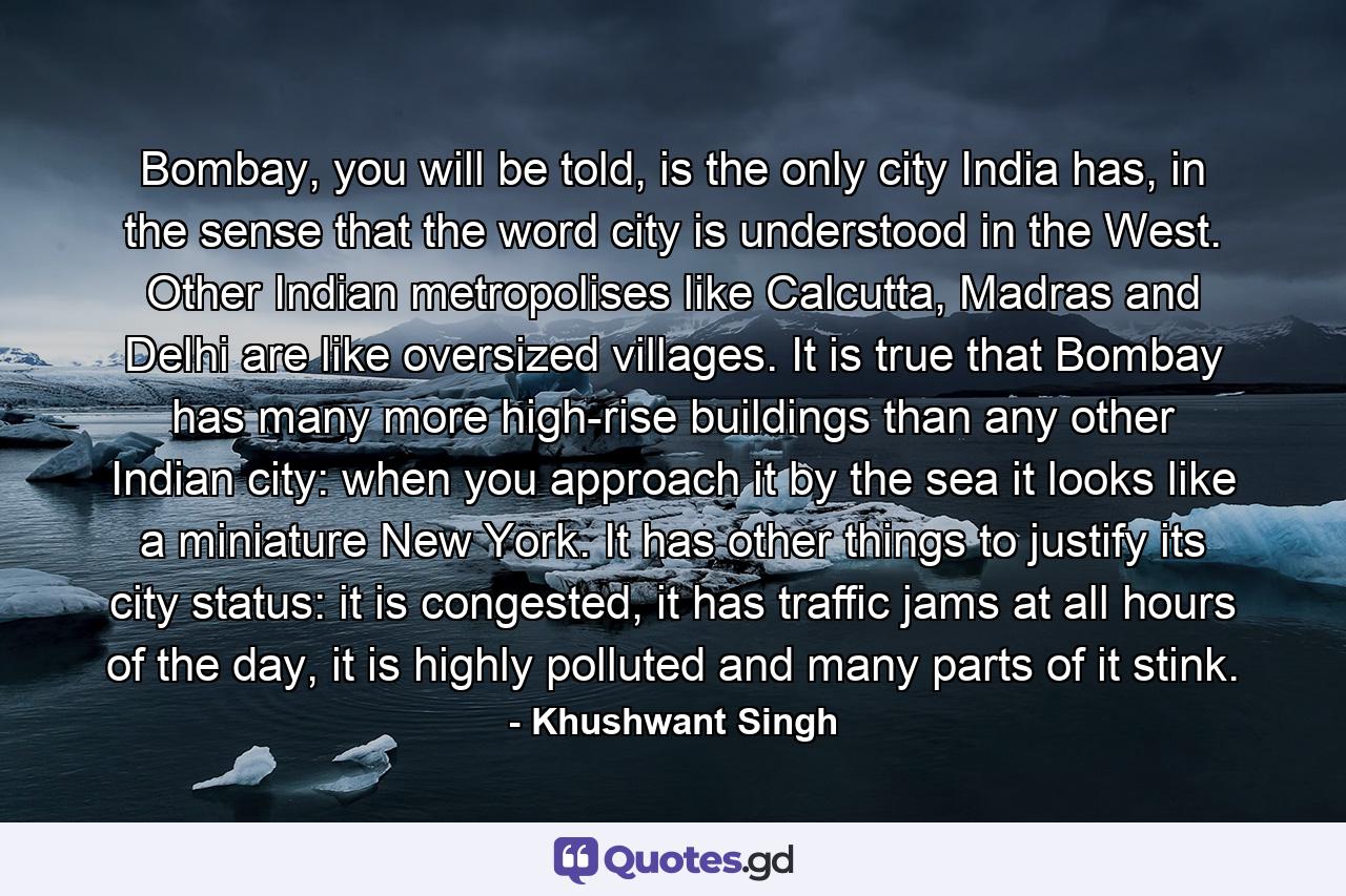 Bombay, you will be told, is the only city India has, in the sense that the word city is understood in the West. Other Indian metropolises like Calcutta, Madras and Delhi are like oversized villages. It is true that Bombay has many more high-rise buildings than any other Indian city: when you approach it by the sea it looks like a miniature New York. It has other things to justify its city status: it is congested, it has traffic jams at all hours of the day, it is highly polluted and many parts of it stink. - Quote by Khushwant Singh