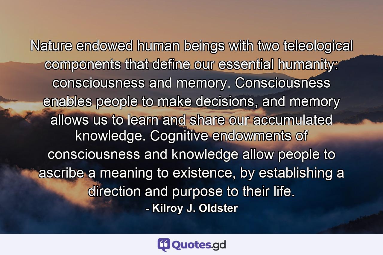 Nature endowed human beings with two teleological components that define our essential humanity: consciousness and memory. Consciousness enables people to make decisions, and memory allows us to learn and share our accumulated knowledge. Cognitive endowments of consciousness and knowledge allow people to ascribe a meaning to existence, by establishing a direction and purpose to their life. - Quote by Kilroy J. Oldster