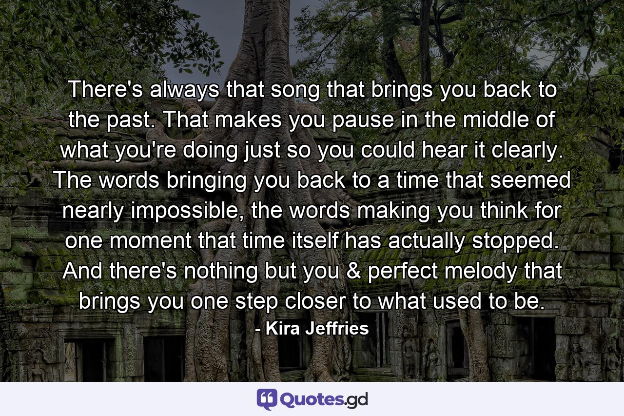 There's always that song that brings you back to the past. That makes you pause in the middle of what you're doing just so you could hear it clearly. The words bringing you back to a time that seemed nearly impossible, the words making you think for one moment that time itself has actually stopped. And there's nothing but you & perfect melody that brings you one step closer to what used to be. - Quote by Kira Jeffries