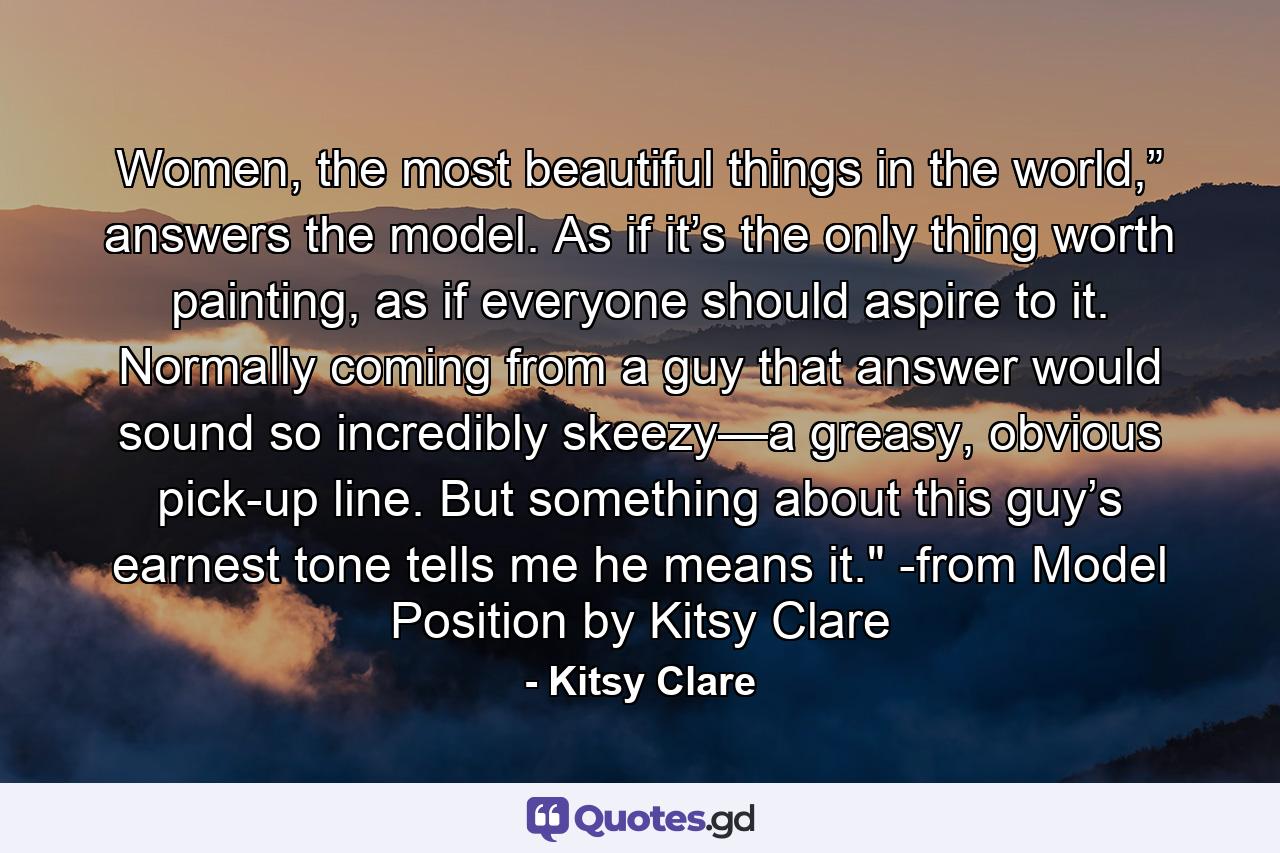 Women, the most beautiful things in the world,” answers the model. As if it’s the only thing worth painting, as if everyone should aspire to it. Normally coming from a guy that answer would sound so incredibly skeezy—a greasy, obvious pick-up line. But something about this guy’s earnest tone tells me he means it.