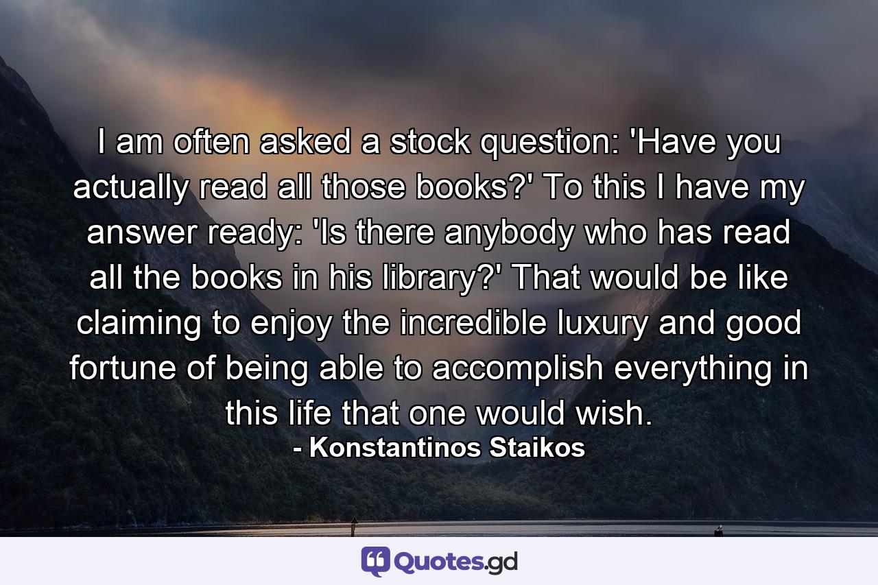 I am often asked a stock question: 'Have you actually read all those books?' To this I have my answer ready: 'Is there anybody who has read all the books in his library?' That would be like claiming to enjoy the incredible luxury and good fortune of being able to accomplish everything in this life that one would wish. - Quote by Konstantinos Staikos