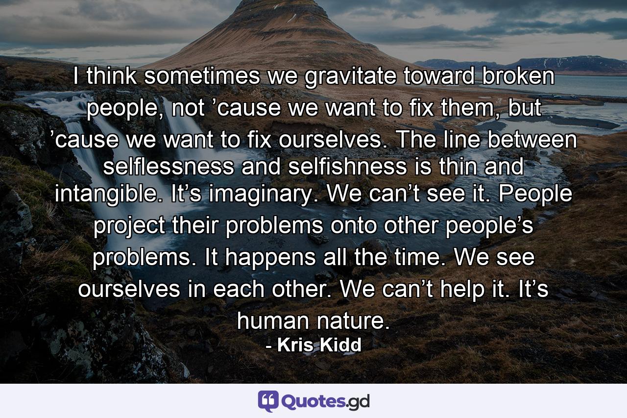 I think sometimes we gravitate toward broken people, not ’cause we want to fix them, but ’cause we want to fix ourselves. The line between selflessness and selfishness is thin and intangible. It’s imaginary. We can’t see it. People project their problems onto other people’s problems. It happens all the time. We see ourselves in each other. We can’t help it. It’s human nature. - Quote by Kris Kidd