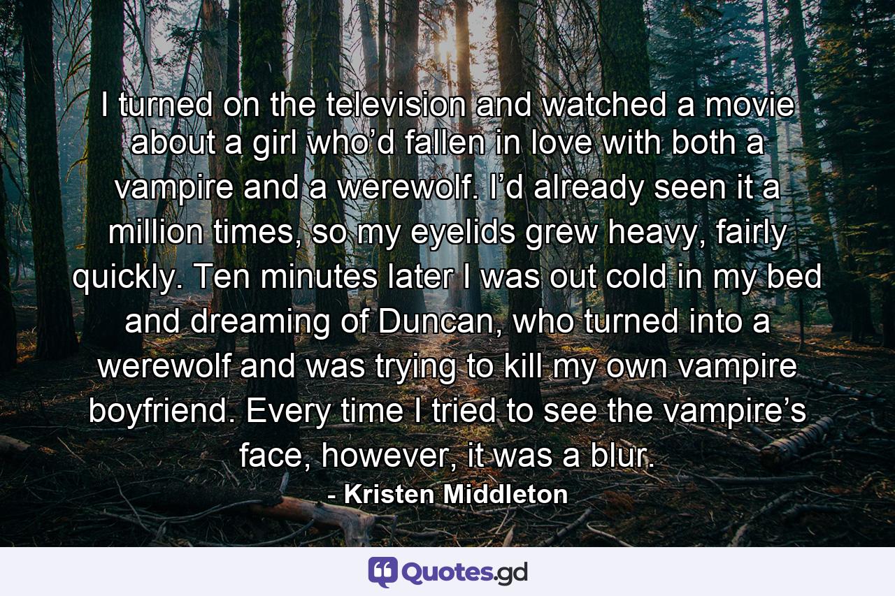 I turned on the television and watched a movie about a girl who’d fallen in love with both a vampire and a werewolf. I’d already seen it a million times, so my eyelids grew heavy, fairly quickly. Ten minutes later I was out cold in my bed and dreaming of Duncan, who turned into a werewolf and was trying to kill my own vampire boyfriend. Every time I tried to see the vampire’s face, however, it was a blur. - Quote by Kristen Middleton