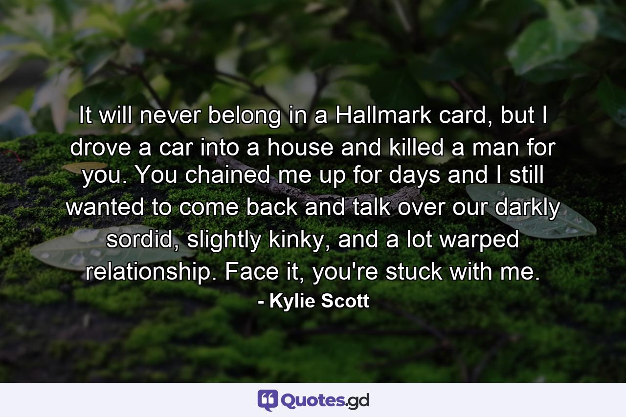 It will never belong in a Hallmark card, but I drove a car into a house and killed a man for you. You chained me up for days and I still wanted to come back and talk over our darkly sordid, slightly kinky, and a lot warped relationship. Face it, you're stuck with me. - Quote by Kylie Scott