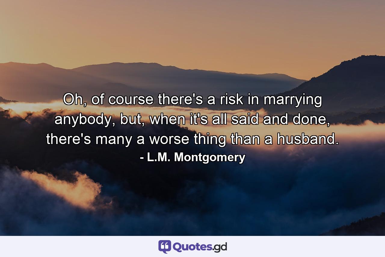 Oh, of course there's a risk in marrying anybody, but, when it's all said and done, there's many a worse thing than a husband. - Quote by L.M. Montgomery