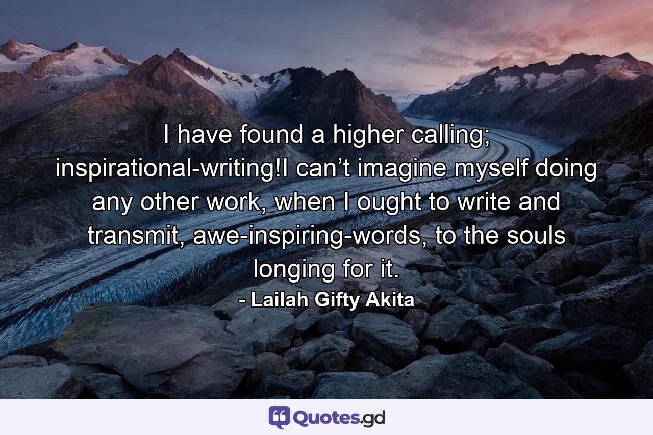 I have found a higher calling; inspirational-writing!I can’t imagine myself doing any other work, when I ought to write and transmit, awe-inspiring-words, to the souls longing for it. - Quote by Lailah Gifty Akita