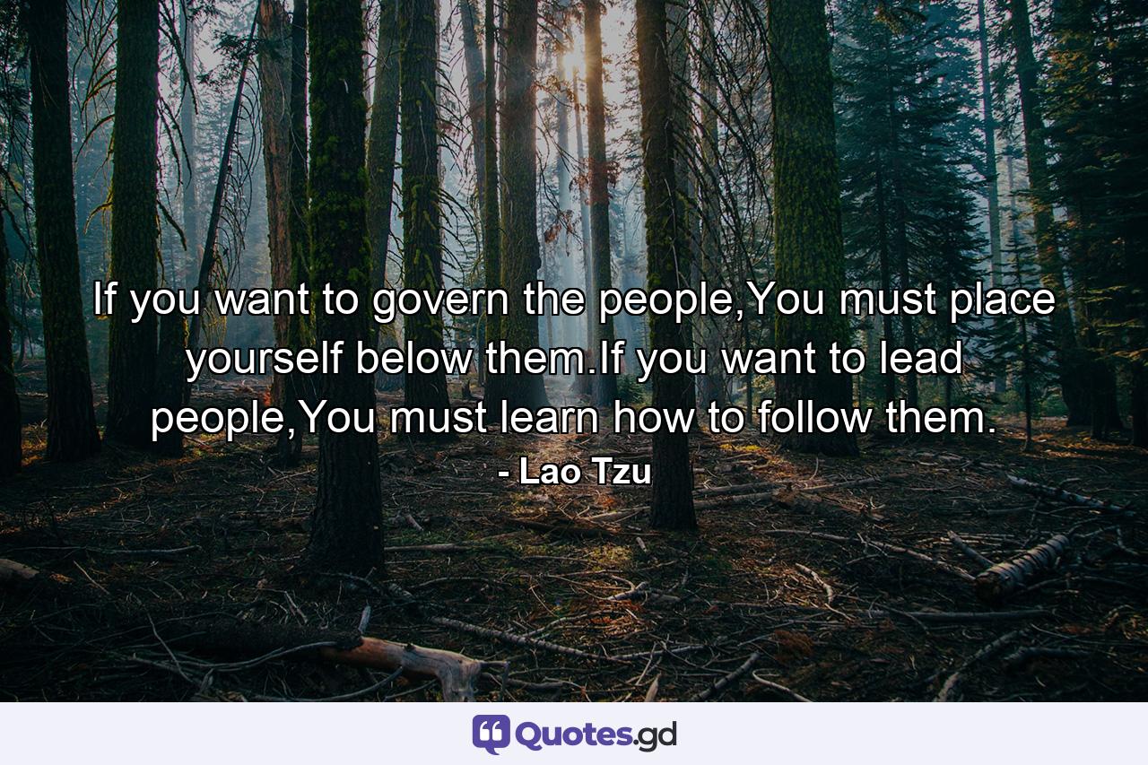 If you want to govern the people,You must place yourself below them.If you want to lead people,You must learn how to follow them. - Quote by Lao Tzu