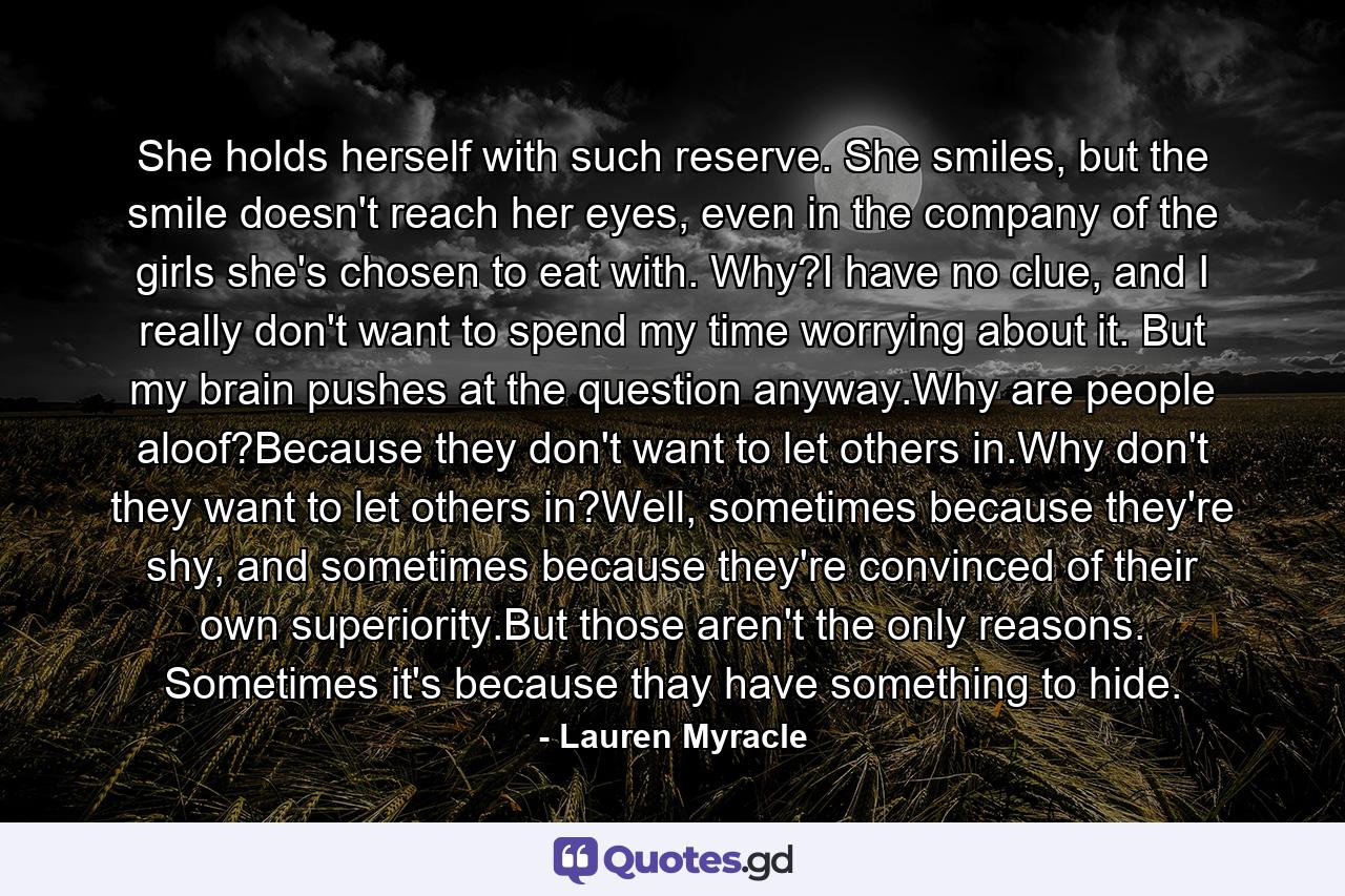 She holds herself with such reserve. She smiles, but the smile doesn't reach her eyes, even in the company of the girls she's chosen to eat with. Why?I have no clue, and I really don't want to spend my time worrying about it. But my brain pushes at the question anyway.Why are people aloof?Because they don't want to let others in.Why don't they want to let others in?Well, sometimes because they're shy, and sometimes because they're convinced of their own superiority.But those aren't the only reasons. Sometimes it's because thay have something to hide. - Quote by Lauren Myracle