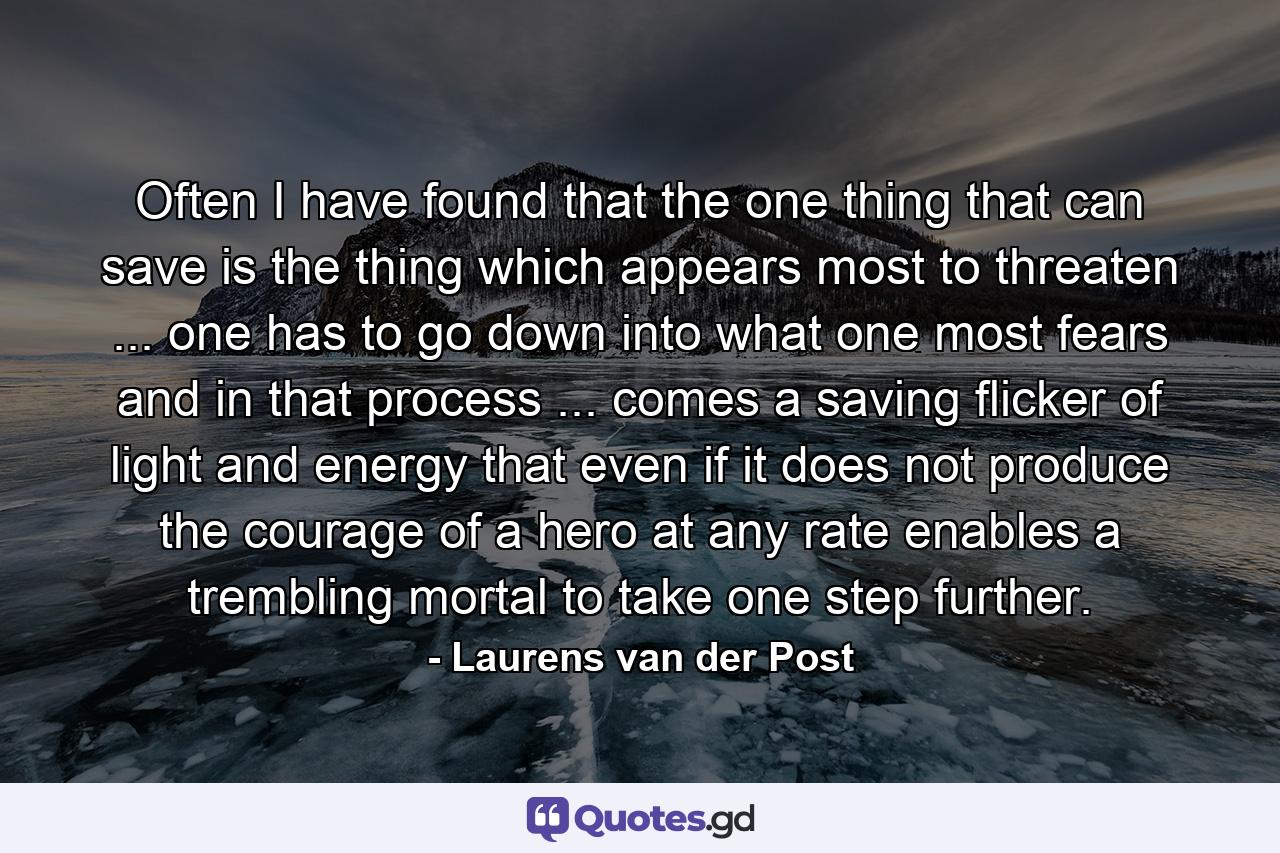 Often I have found that the one thing that can save is the thing which appears most to threaten ... one has to go down into what one most fears and in that process ... comes a saving flicker of light and energy that  even if it does not produce the courage of a hero  at any rate enables a trembling mortal to take one step further. - Quote by Laurens van der Post