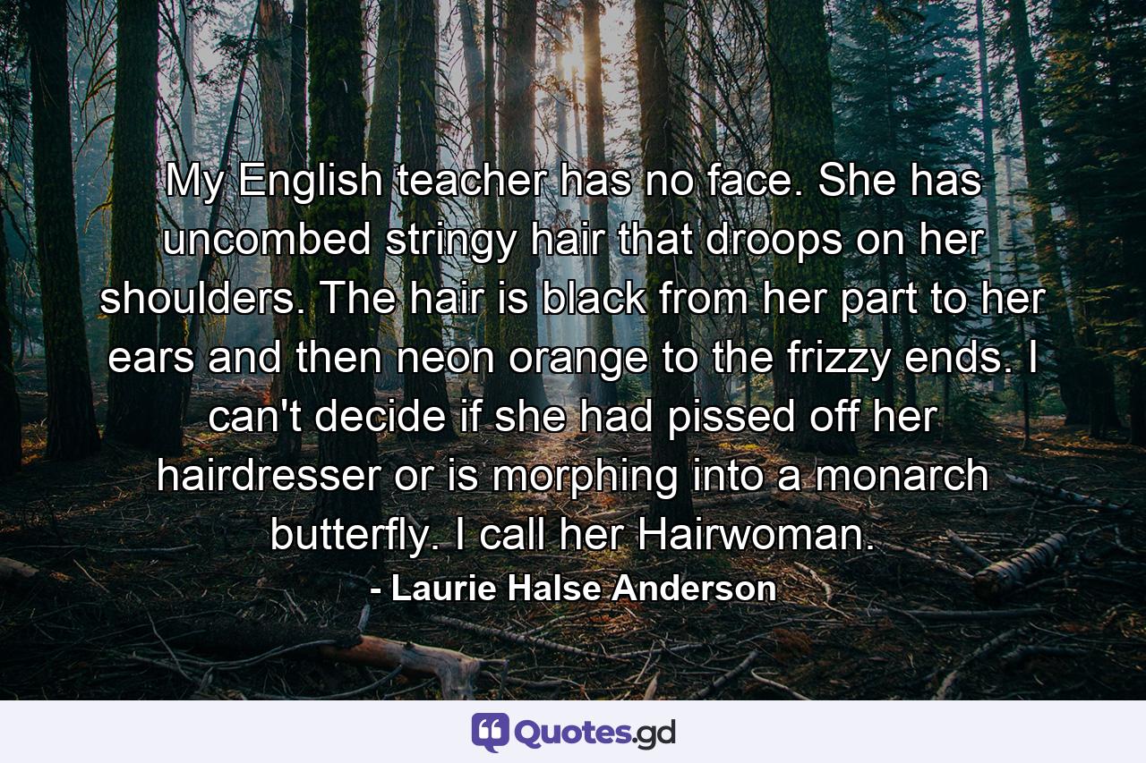 My English teacher has no face. She has uncombed stringy hair that droops on her shoulders. The hair is black from her part to her ears and then neon orange to the frizzy ends. I can't decide if she had pissed off her hairdresser or is morphing into a monarch butterfly. I call her Hairwoman. - Quote by Laurie Halse Anderson