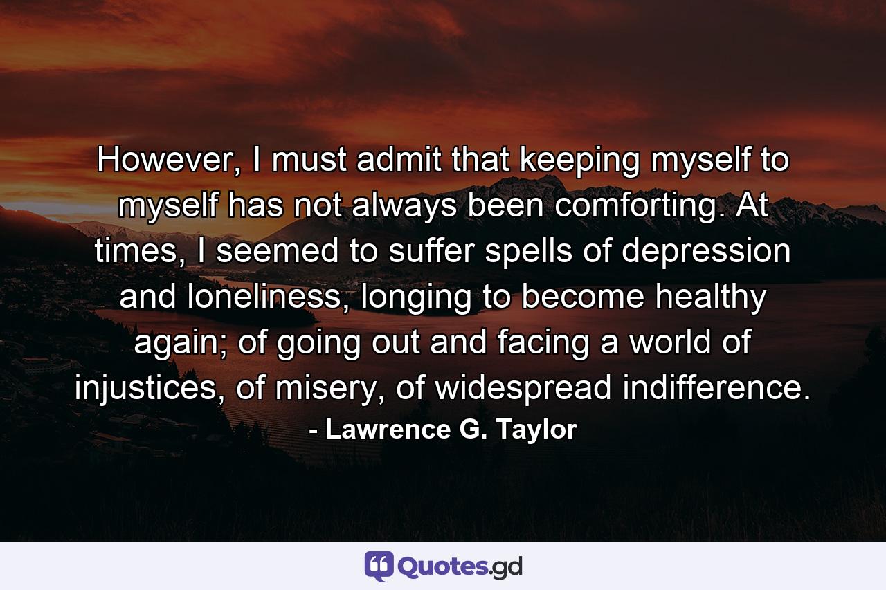 However, I must admit that keeping myself to myself has not always been comforting. At times, I seemed to suffer spells of depression and loneliness, longing to become healthy again; of going out and facing a world of injustices, of misery, of widespread indifference. - Quote by Lawrence G. Taylor