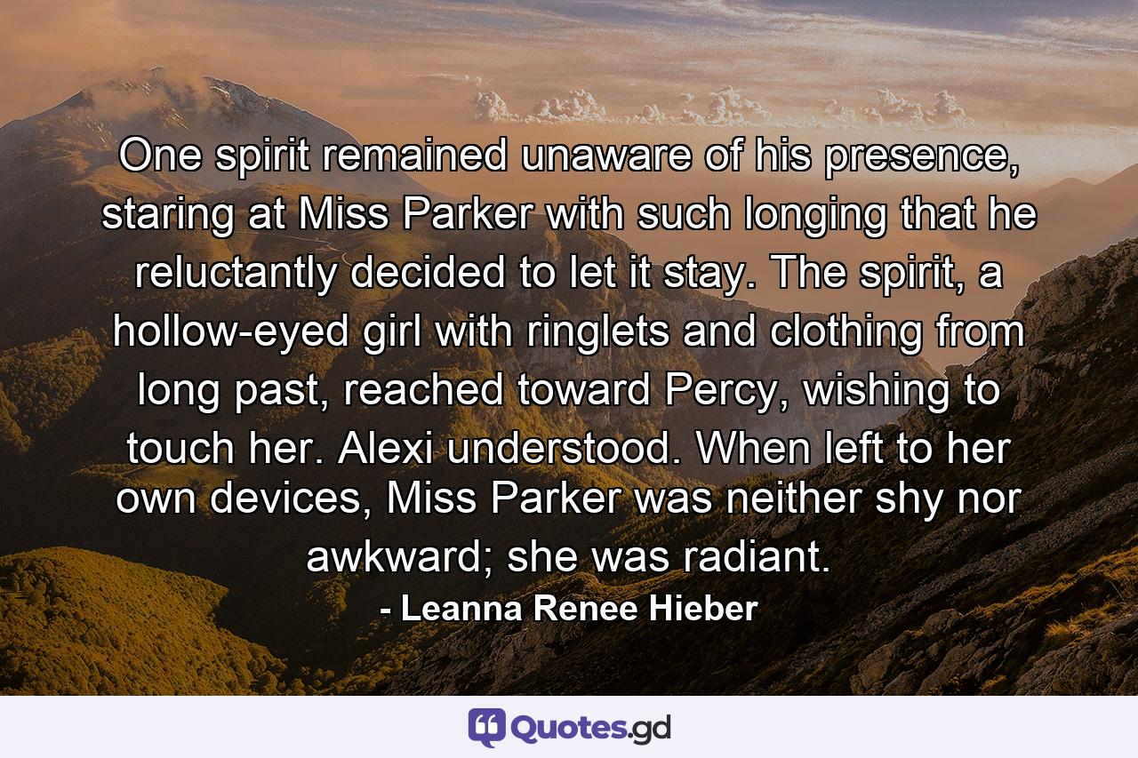 One spirit remained unaware of his presence, staring at Miss Parker with such longing that he reluctantly decided to let it stay. The spirit, a hollow-eyed girl with ringlets and clothing from long past, reached toward Percy, wishing to touch her. Alexi understood. When left to her own devices, Miss Parker was neither shy nor awkward; she was radiant. - Quote by Leanna Renee Hieber