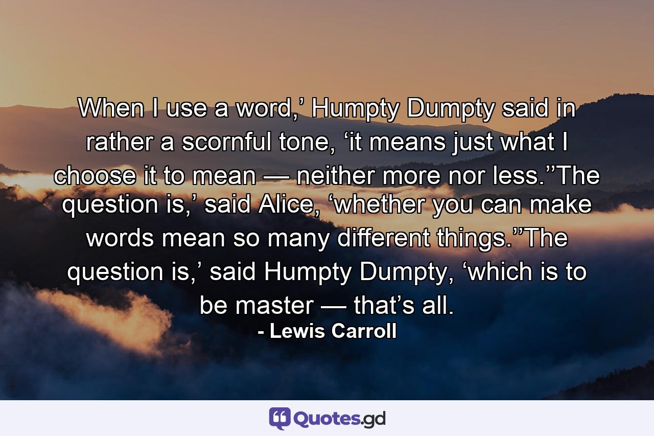 When I use a word,’ Humpty Dumpty said in rather a scornful tone, ‘it means just what I choose it to mean — neither more nor less.’’The question is,’ said Alice, ‘whether you can make words mean so many different things.’’The question is,’ said Humpty Dumpty, ‘which is to be master — that’s all. - Quote by Lewis Carroll