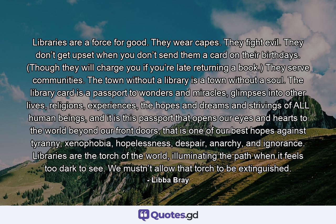 Libraries are a force for good. They wear capes. They fight evil. They don’t get upset when you don’t send them a card on their birthdays. (Though they will charge you if you’re late returning a book.) They serve communities. The town without a library is a town without a soul. The library card is a passport to wonders and miracles, glimpses into other lives, religions, experiences, the hopes and dreams and strivings of ALL human beings, and it is this passport that opens our eyes and hearts to the world beyond our front doors, that is one of our best hopes against tyranny, xenophobia, hopelessness, despair, anarchy, and ignorance. Libraries are the torch of the world, illuminating the path when it feels too dark to see. We mustn’t allow that torch to be extinguished. - Quote by Libba Bray