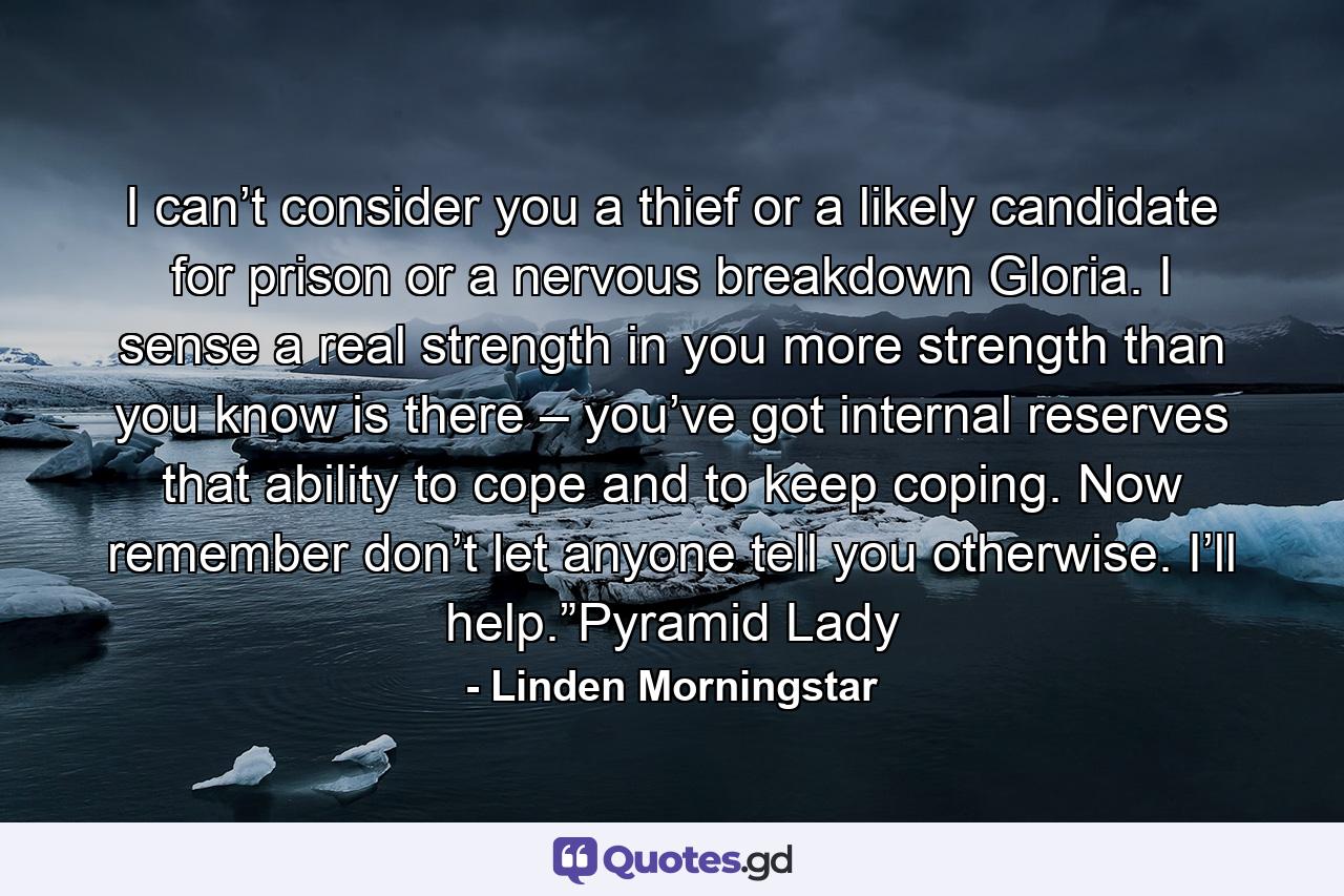 I can’t consider you a thief or a likely candidate for prison or a nervous breakdown Gloria. I sense a real strength in you more strength than you know is there – you’ve got internal reserves that ability to cope and to keep coping. Now remember don’t let anyone tell you otherwise. I’ll help.”Pyramid Lady - Quote by Linden Morningstar