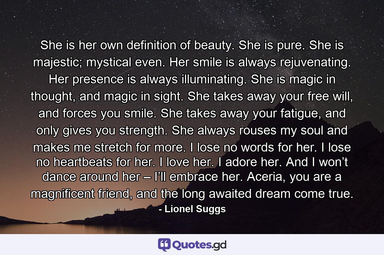 She is her own definition of beauty. She is pure. She is majestic; mystical even. Her smile is always rejuvenating. Her presence is always illuminating. She is magic in thought, and magic in sight. She takes away your free will, and forces you smile. She takes away your fatigue, and only gives you strength. She always rouses my soul and makes me stretch for more. I lose no words for her. I lose no heartbeats for her. I love her. I adore her. And I won’t dance around her – I’ll embrace her. Aceria, you are a magnificent friend, and the long awaited dream come true. - Quote by Lionel Suggs