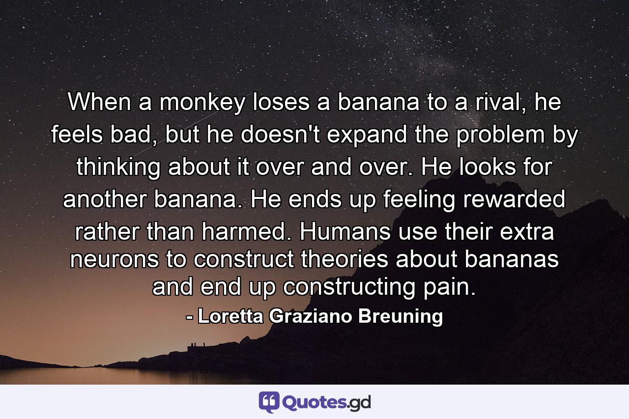 When a monkey loses a banana to a rival, he feels bad, but he doesn't expand the problem by thinking about it over and over. He looks for another banana. He ends up feeling rewarded rather than harmed. Humans use their extra neurons to construct theories about bananas and end up constructing pain. - Quote by Loretta Graziano Breuning