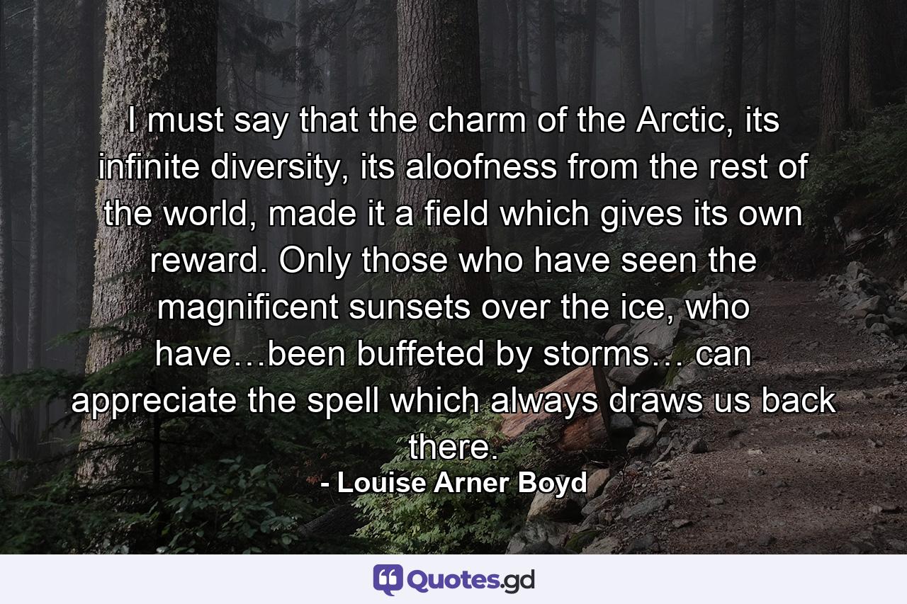 I must say that the charm of the Arctic, its infinite diversity, its aloofness from the rest of the world, made it a field which gives its own reward. Only those who have seen the magnificent sunsets over the ice, who have…been buffeted by storms… can appreciate the spell which always draws us back there. - Quote by Louise Arner Boyd