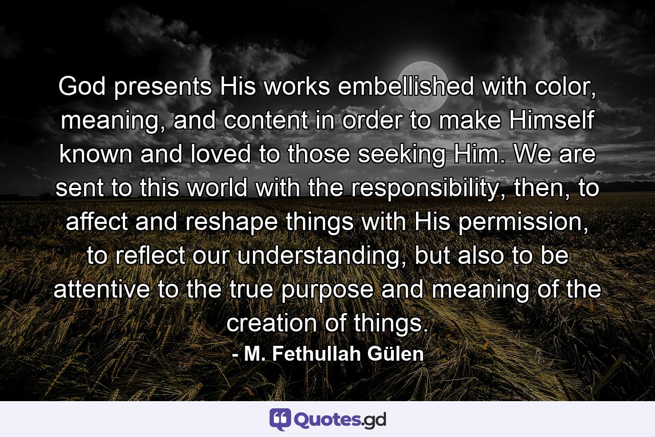 God presents His works embellished with color, meaning, and content in order to make Himself known and loved to those seeking Him. We are sent to this world with the responsibility, then, to affect and reshape things with His permission, to reflect our understanding, but also to be attentive to the true purpose and meaning of the creation of things. - Quote by M. Fethullah Gülen