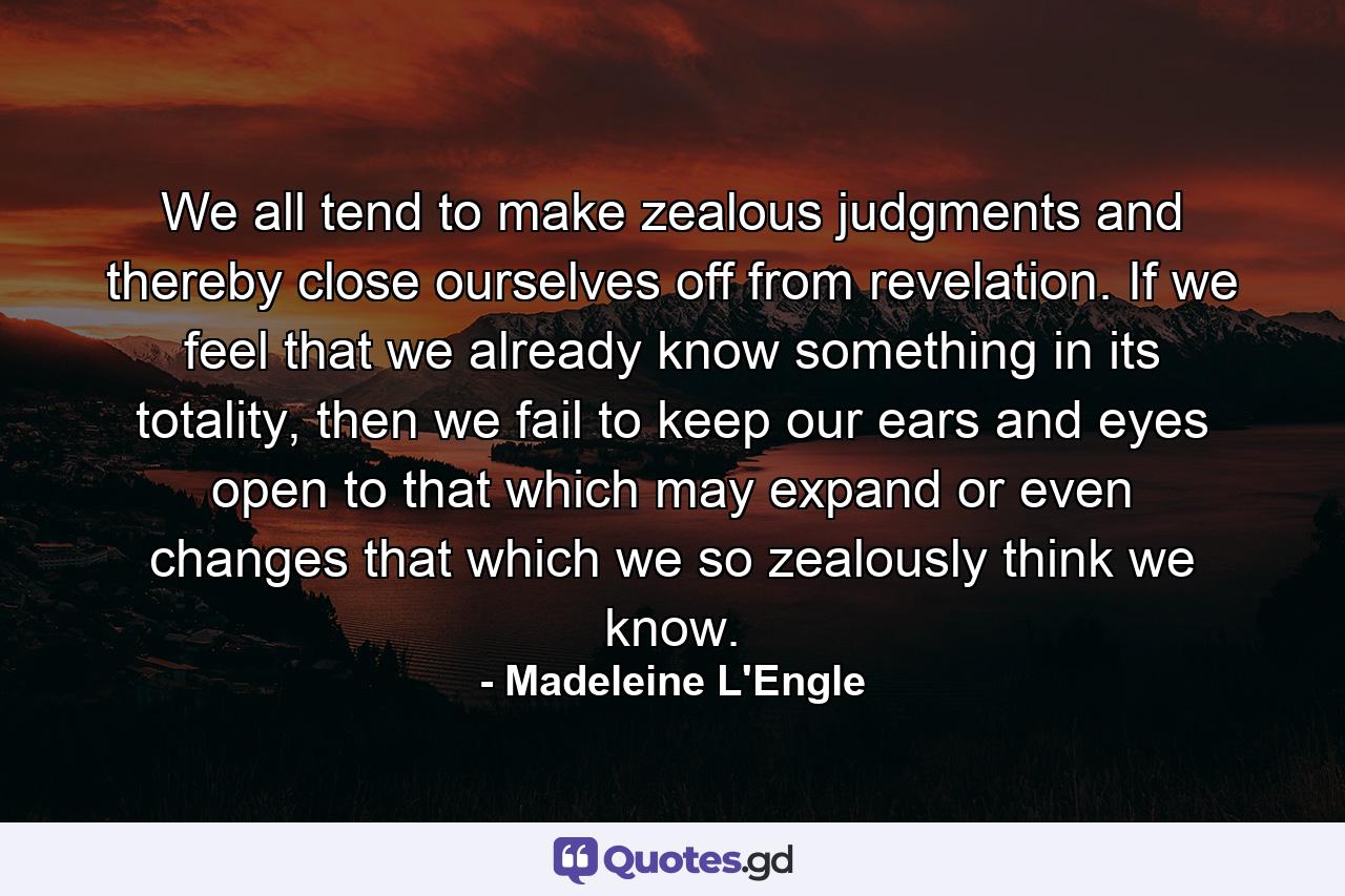 We all tend to make zealous judgments and thereby close ourselves off from revelation. If we feel that we already know something in its totality, then we fail to keep our ears and eyes open to that which may expand or even changes that which we so zealously think we know. - Quote by Madeleine L'Engle