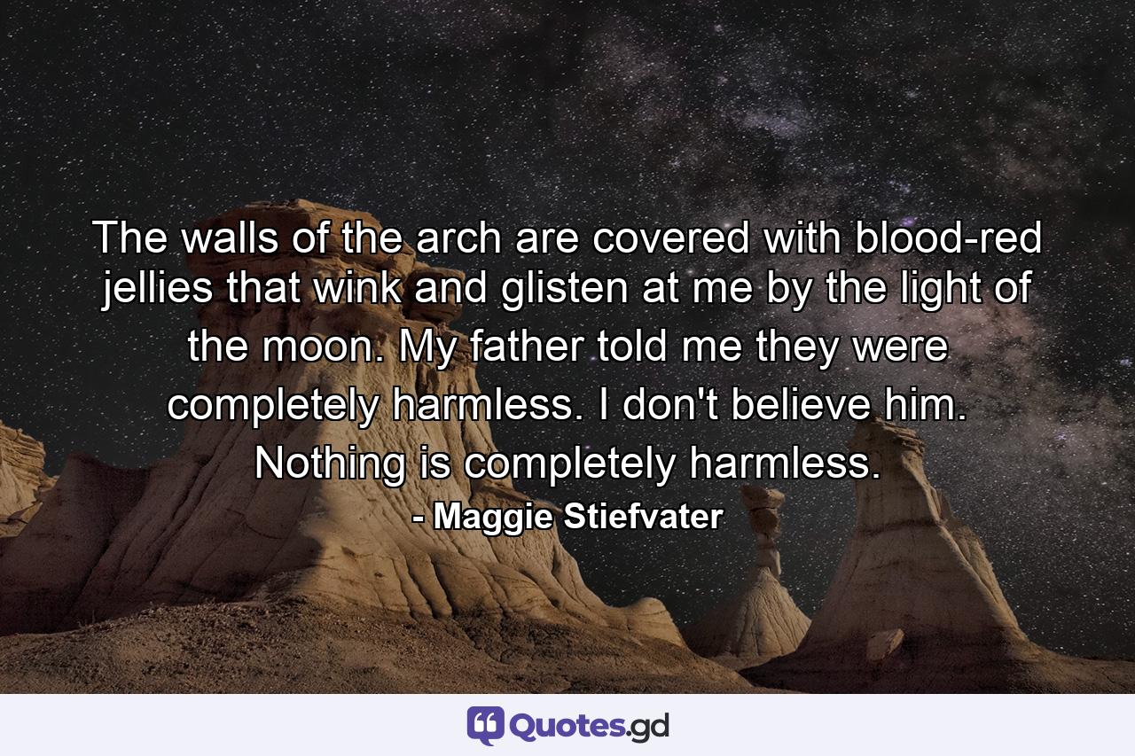 The walls of the arch are covered with blood-red jellies that wink and glisten at me by the light of the moon. My father told me they were completely harmless. I don't believe him. Nothing is completely harmless. - Quote by Maggie Stiefvater