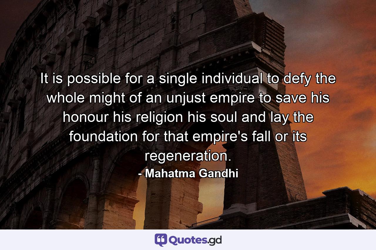 It is possible for a single individual to defy the whole might of an unjust empire to save his honour  his religion  his soul  and lay the foundation for that empire's fall or its regeneration. - Quote by Mahatma Gandhi