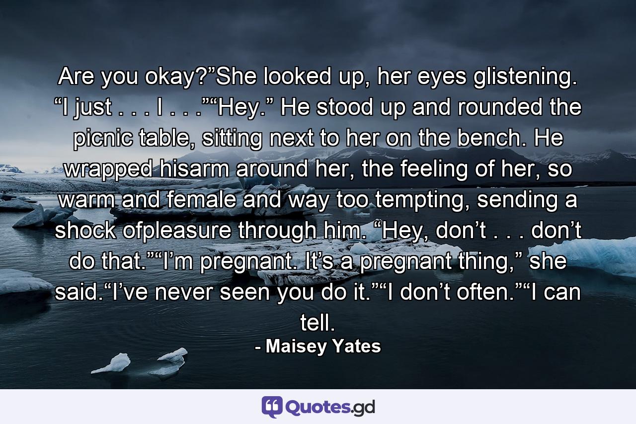 Are you okay?”She looked up, her eyes glistening. “I just . . . I . . .”“Hey.” He stood up and rounded the picnic table, sitting next to her on the bench. He wrapped hisarm around her, the feeling of her, so warm and female and way too tempting, sending a shock ofpleasure through him. “Hey, don’t . . . don’t do that.”“I’m pregnant. It’s a pregnant thing,” she said.“I’ve never seen you do it.”“I don’t often.”“I can tell. - Quote by Maisey Yates