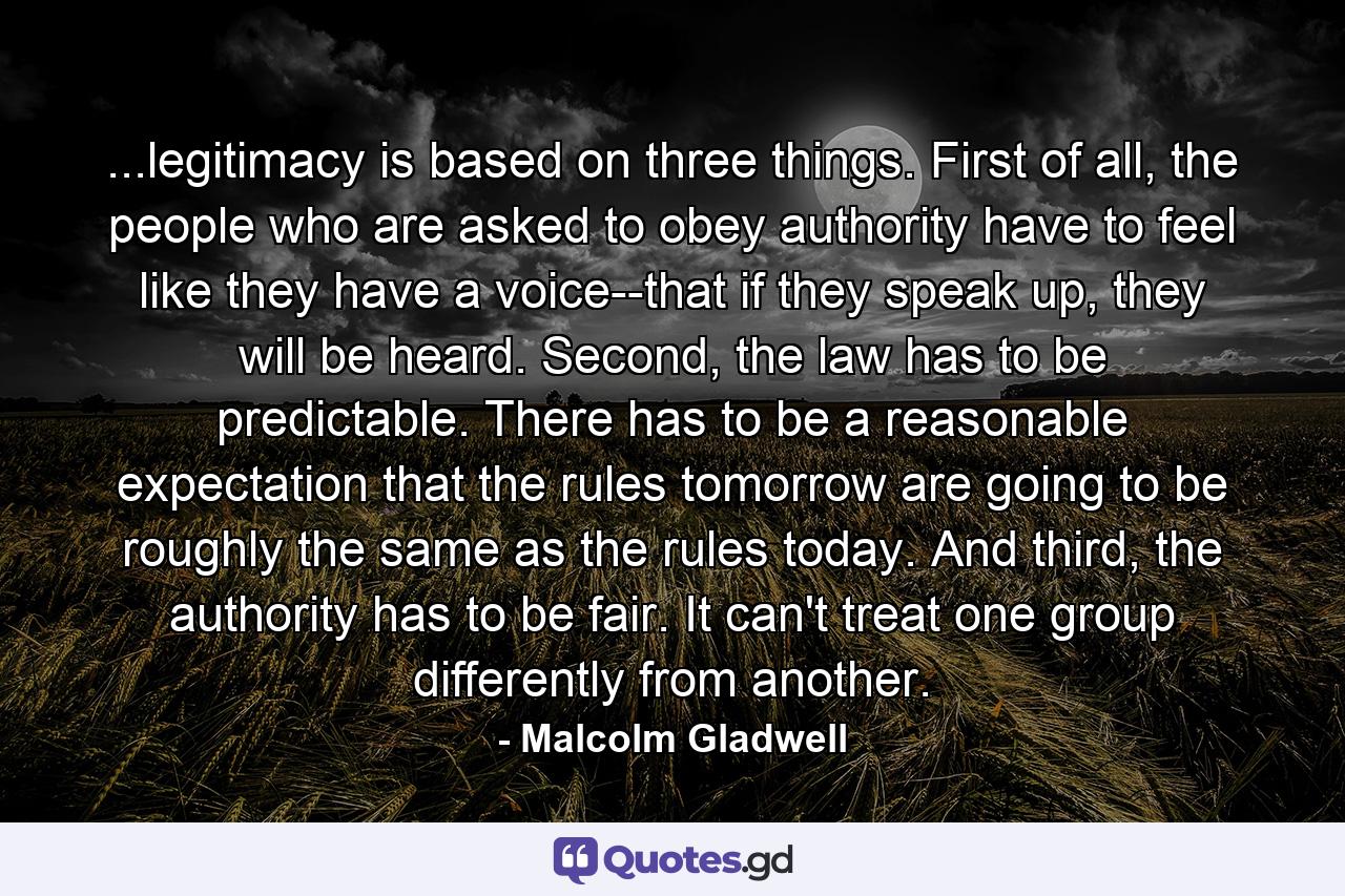 ...legitimacy is based on three things. First of all, the people who are asked to obey authority have to feel like they have a voice--that if they speak up, they will be heard. Second, the law has to be predictable. There has to be a reasonable expectation that the rules tomorrow are going to be roughly the same as the rules today. And third, the authority has to be fair. It can't treat one group differently from another. - Quote by Malcolm Gladwell