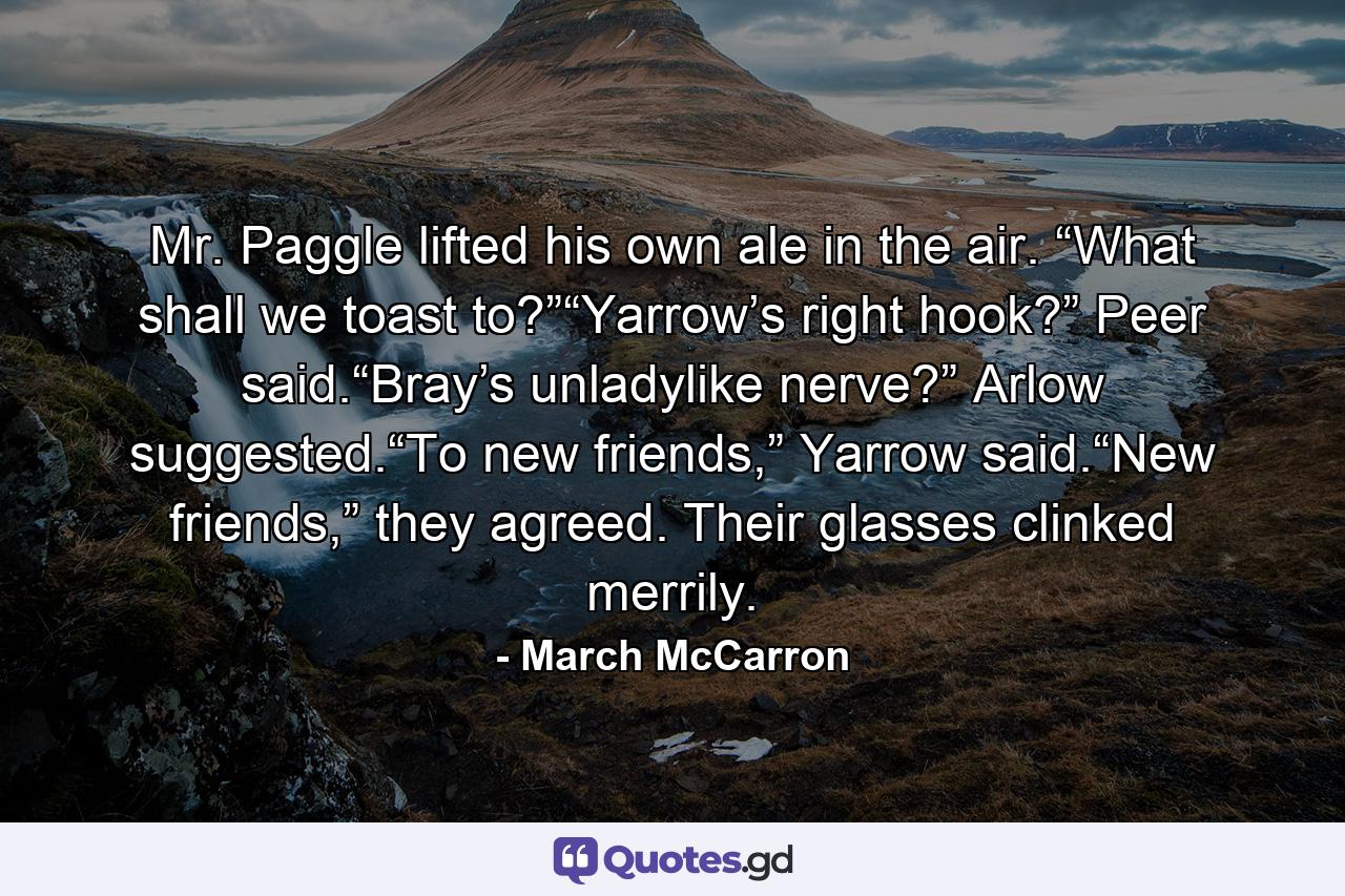 Mr. Paggle lifted his own ale in the air. “What shall we toast to?”“Yarrow’s right hook?” Peer said.“Bray’s unladylike nerve?” Arlow suggested.“To new friends,” Yarrow said.“New friends,” they agreed. Their glasses clinked merrily. - Quote by March McCarron