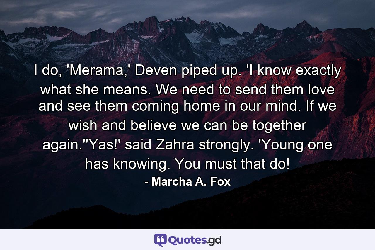 I do, 'Merama,' Deven piped up. 'I know exactly what she means. We need to send them love and see them coming home in our mind. If we wish and believe we can be together again.''Yas!' said Zahra strongly. 'Young one has knowing. You must that do! - Quote by Marcha A. Fox