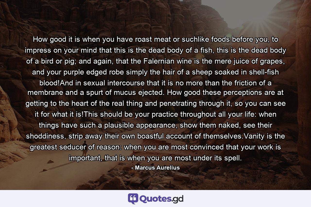 How good it is when you have roast meat or suchlike foods before you, to impress on your mind that this is the dead body of a fish, this is the dead body of a bird or pig; and again, that the Falernian wine is the mere juice of grapes, and your purple edged robe simply the hair of a sheep soaked in shell-fish blood!And in sexual intercourse that it is no more than the friction of a membrane and a spurt of mucus ejected. How good these perceptions are at getting to the heart of the real thing and penetrating through it, so you can see it for what it is!This should be your practice throughout all your life: when things have such a plausible appearance, show them naked, see their shoddiness, strip away their own boastful account of themselves.Vanity is the greatest seducer of reason: when you are most convinced that your work is important, that is when you are most under its spell. - Quote by Marcus Aurelius