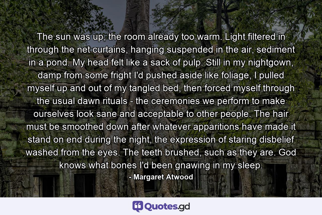 The sun was up, the room already too warm. Light filtered in through the net curtains, hanging suspended in the air, sediment in a pond. My head felt like a sack of pulp. Still in my nightgown, damp from some fright I'd pushed aside like foliage, I pulled myself up and out of my tangled bed, then forced myself through the usual dawn rituals - the ceremonies we perform to make ourselves look sane and acceptable to other people. The hair must be smoothed down after whatever apparitions have made it stand on end during the night, the expression of staring disbelief washed from the eyes. The teeth brushed, such as they are. God knows what bones I'd been gnawing in my sleep. - Quote by Margaret Atwood