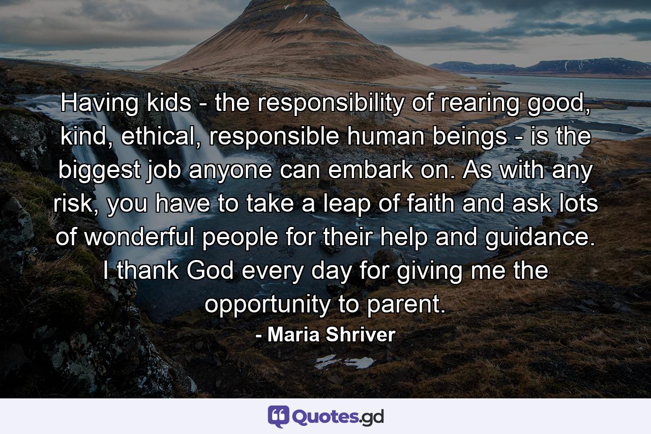 Having kids - the responsibility of rearing good, kind, ethical, responsible human beings - is the biggest job anyone can embark on. As with any risk, you have to take a leap of faith and ask lots of wonderful people for their help and guidance. I thank God every day for giving me the opportunity to parent. - Quote by Maria Shriver