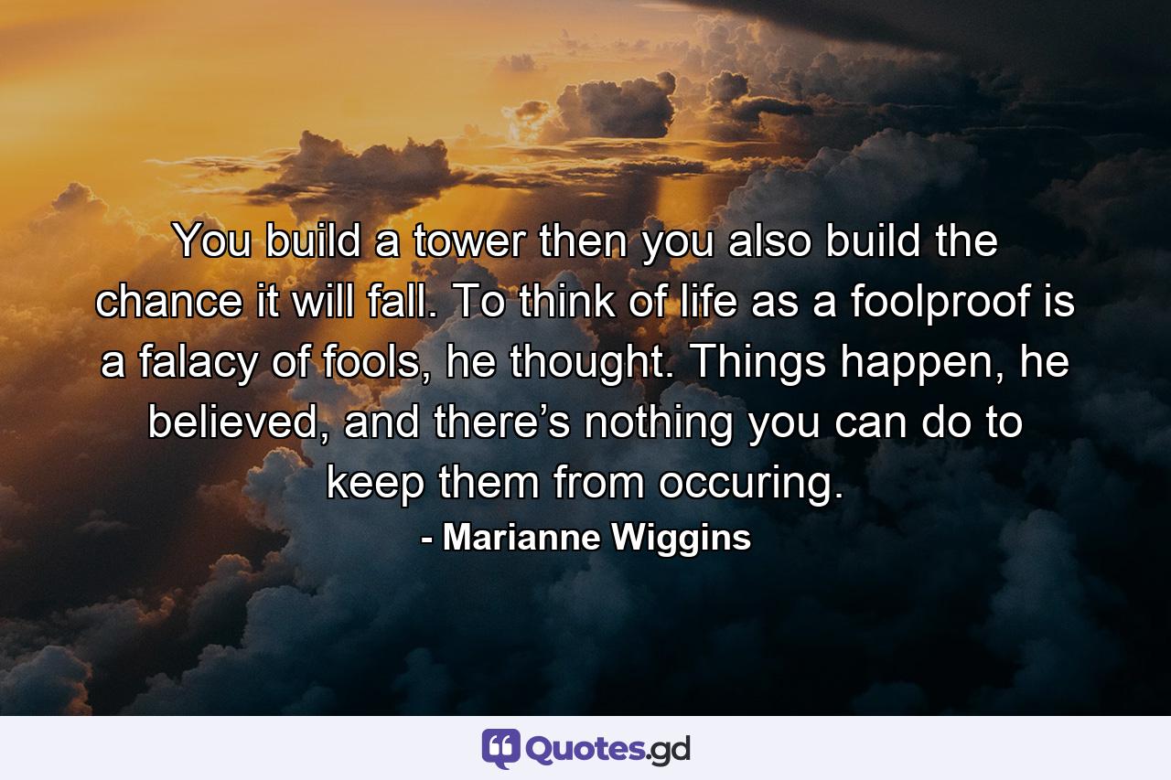 You build a tower then you also build the chance it will fall. To think of life as a foolproof is a falacy of fools, he thought. Things happen, he believed, and there’s nothing you can do to keep them from occuring. - Quote by Marianne Wiggins