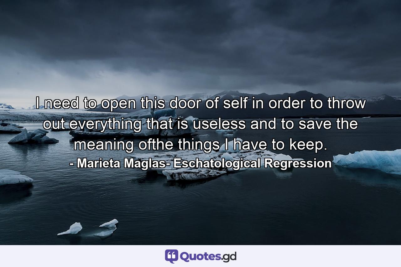 I need to open this door of self in order to throw out everything that is useless and to save the meaning ofthe things I have to keep. - Quote by Marieta Maglas- Eschatological Regression