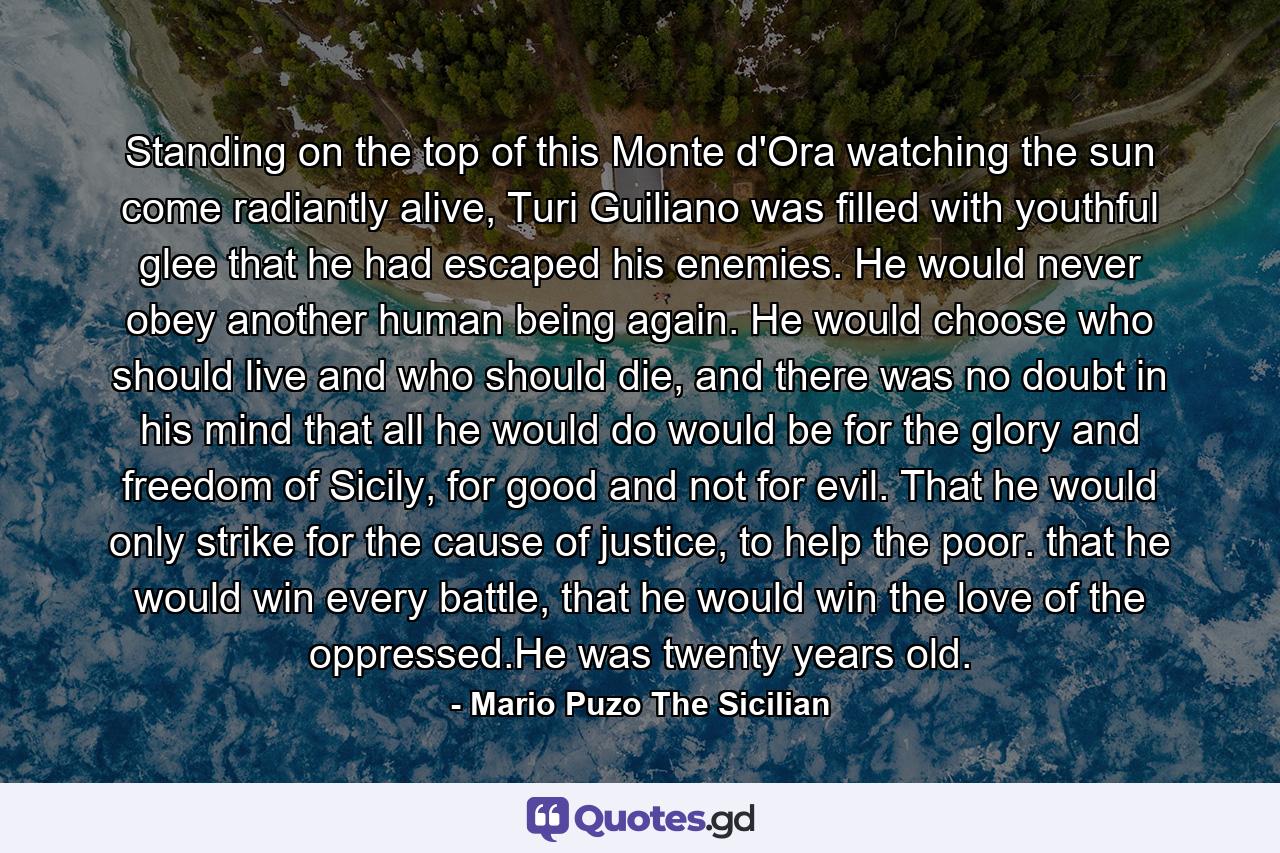 Standing on the top of this Monte d'Ora watching the sun come radiantly alive, Turi Guiliano was filled with youthful glee that he had escaped his enemies. He would never obey another human being again. He would choose who should live and who should die, and there was no doubt in his mind that all he would do would be for the glory and freedom of Sicily, for good and not for evil. That he would only strike for the cause of justice, to help the poor. that he would win every battle, that he would win the love of the oppressed.He was twenty years old. - Quote by Mario Puzo The Sicilian