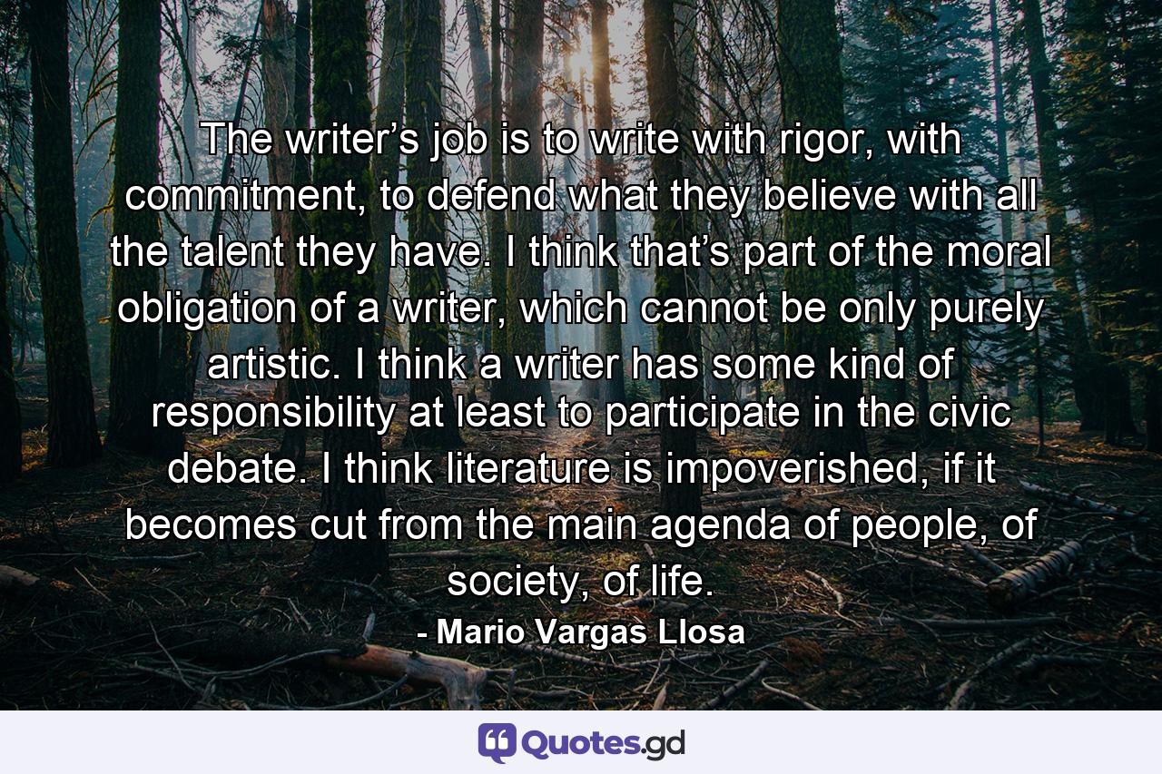 The writer’s job is to write with rigor, with commitment, to defend what they believe with all the talent they have. I think that’s part of the moral obligation of a writer, which cannot be only purely artistic. I think a writer has some kind of responsibility at least to participate in the civic debate. I think literature is impoverished, if it becomes cut from the main agenda of people, of society, of life. - Quote by Mario Vargas Llosa