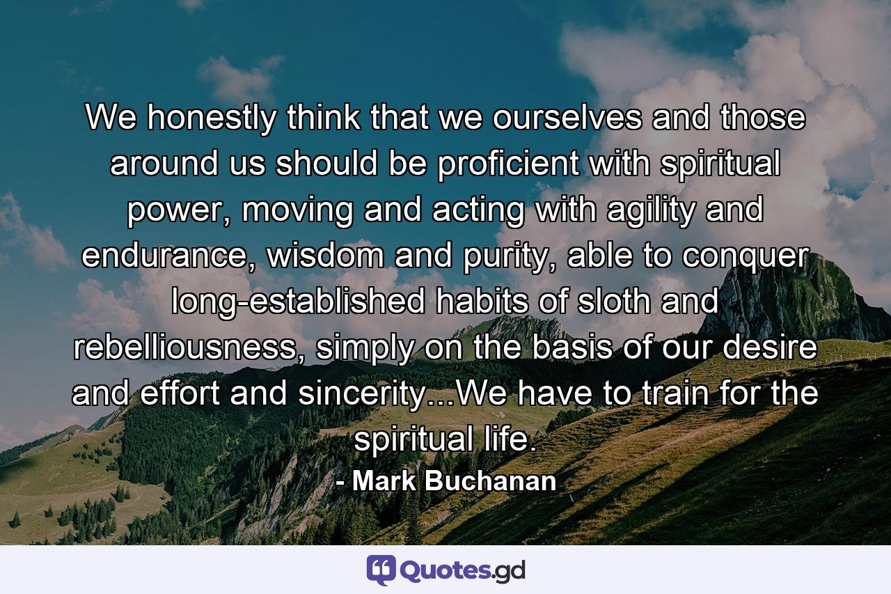 We honestly think that we ourselves and those around us should be proficient with spiritual power, moving and acting with agility and endurance, wisdom and purity, able to conquer long-established habits of sloth and rebelliousness, simply on the basis of our desire and effort and sincerity...We have to train for the spiritual life. - Quote by Mark Buchanan