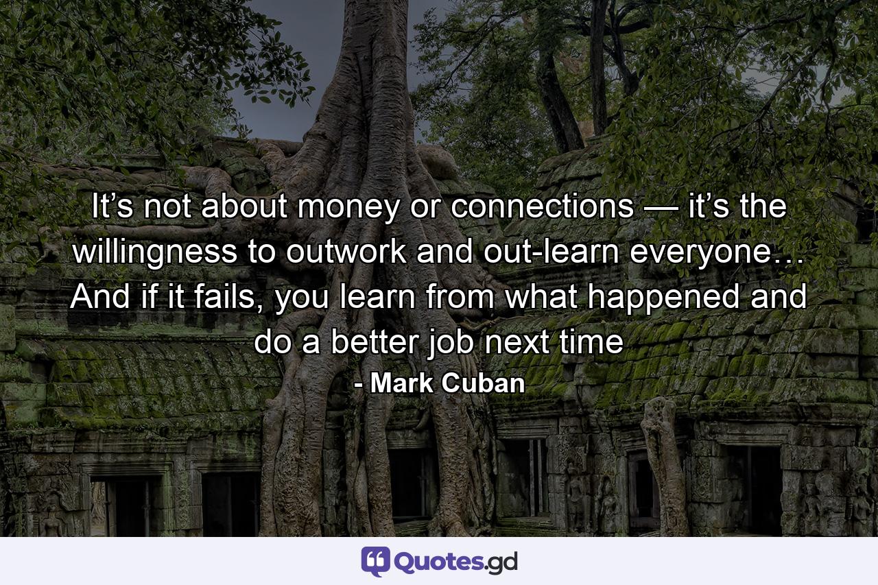 It’s not about money or connections — it’s the willingness to outwork and out-learn everyone… And if it fails, you learn from what happened and do a better job next time - Quote by Mark Cuban