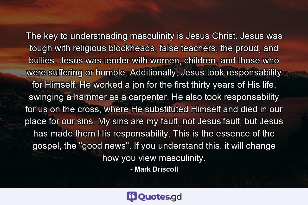 The key to understnading masculinity is Jesus Christ. Jesus was tough with religious blockheads, false teachers, the proud, and bullies. Jesus was tender with women, children, and those who were suffering or humble. Additionally, Jesus took responsability for Himself. He worked a jon for the first thirty years of His life, swinging a hammer as a carpenter. He also took responsability for us on the cross, where He substituted Himself and died in our place for our sins. My sins are my fault, not Jesus'fault, but Jesus has made them His responsability. This is the essence of the gospel, the 