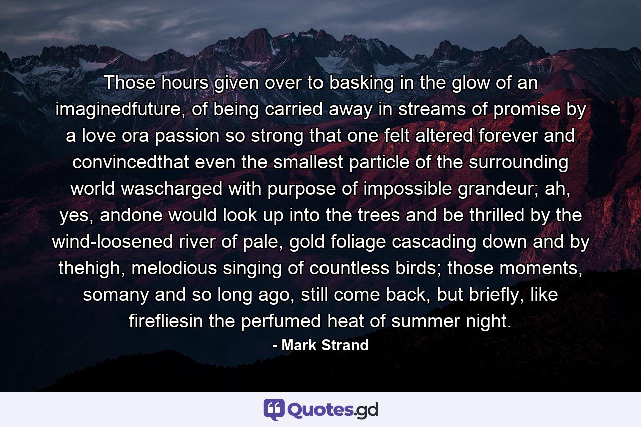 Those hours given over to basking in the glow of an imaginedfuture, of being carried away in streams of promise by a love ora passion so strong that one felt altered forever and convincedthat even the smallest particle of the surrounding world wascharged with purpose of impossible grandeur; ah, yes, andone would look up into the trees and be thrilled by the wind-loosened river of pale, gold foliage cascading down and by thehigh, melodious singing of countless birds; those moments, somany and so long ago, still come back, but briefly, like firefliesin the perfumed heat of summer night. - Quote by Mark Strand