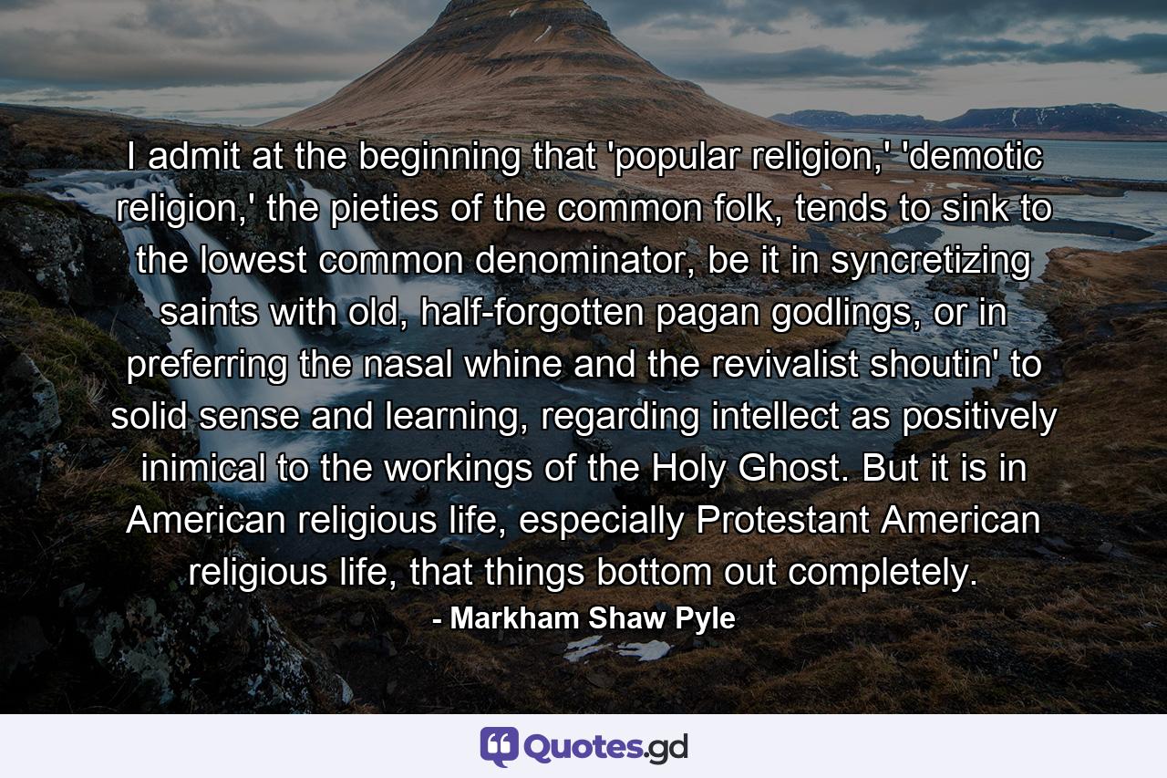 I admit at the beginning that 'popular religion,' 'demotic religion,' the pieties of the common folk, tends to sink to the lowest common denominator, be it in syncretizing saints with old, half-forgotten pagan godlings, or in preferring the nasal whine and the revivalist shoutin' to solid sense and learning, regarding intellect as positively inimical to the workings of the Holy Ghost. But it is in American religious life, especially Protestant American religious life, that things bottom out completely. - Quote by Markham Shaw Pyle