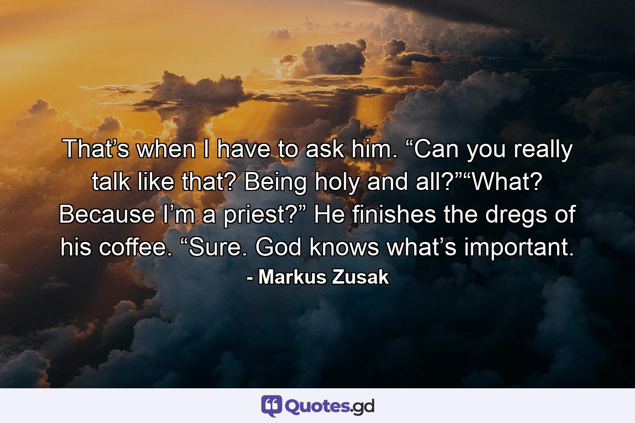 That’s when I have to ask him. “Can you really talk like that? Being holy and all?”“What? Because I’m a priest?” He finishes the dregs of his coffee. “Sure. God knows what’s important. - Quote by Markus Zusak