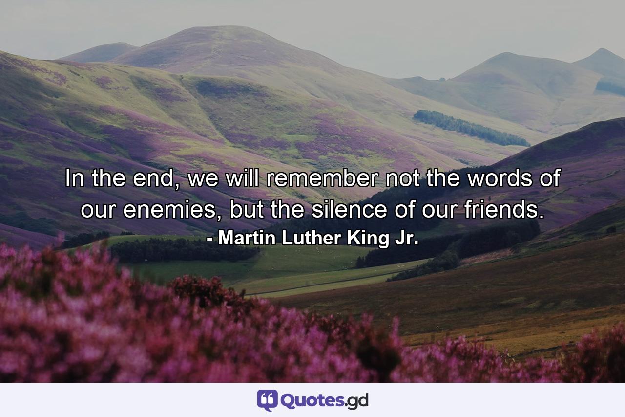 In the end, we will remember not the words of our enemies, but the silence of our friends. - Quote by Martin Luther King Jr.