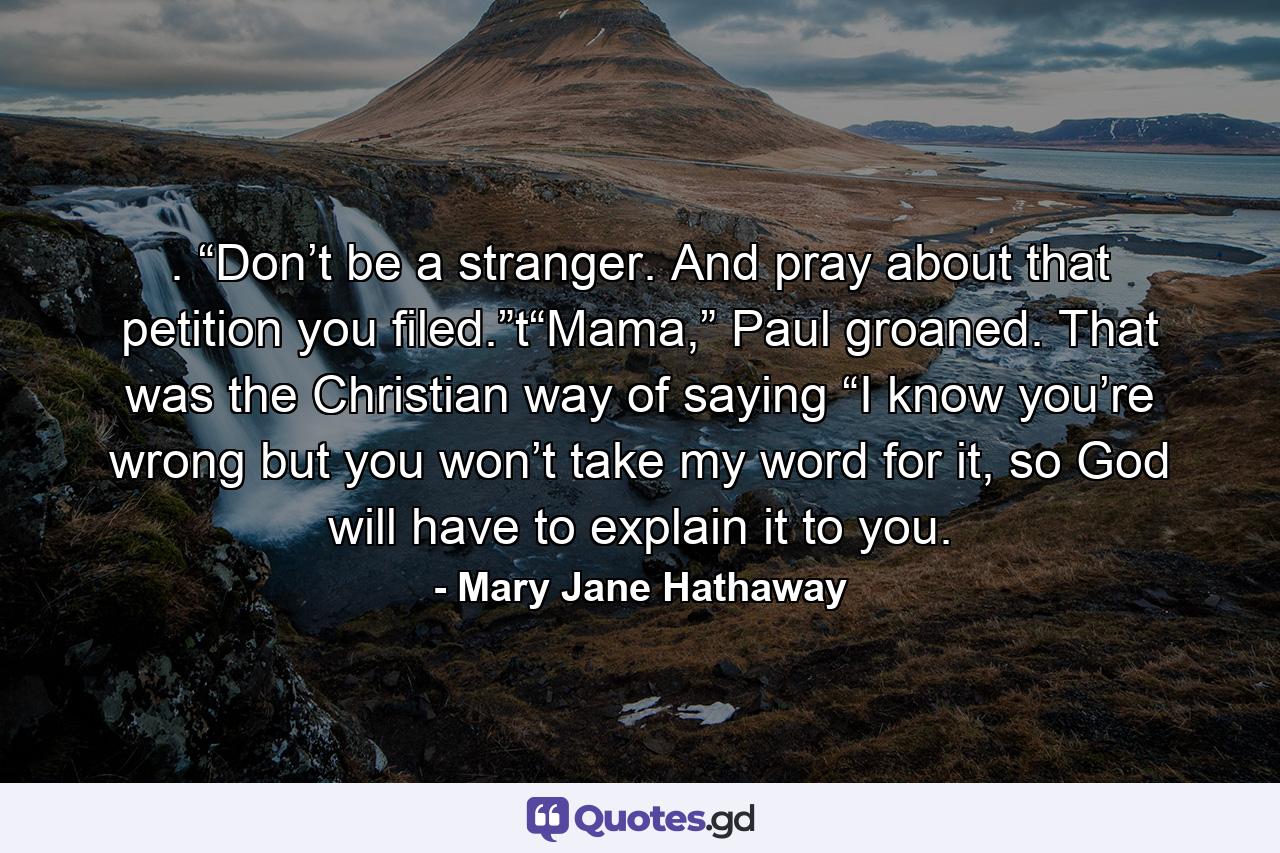 . “Don’t be a stranger. And pray about that petition you filed.”t“Mama,” Paul groaned. That was the Christian way of saying “I know you’re wrong but you won’t take my word for it, so God will have to explain it to you. - Quote by Mary Jane Hathaway